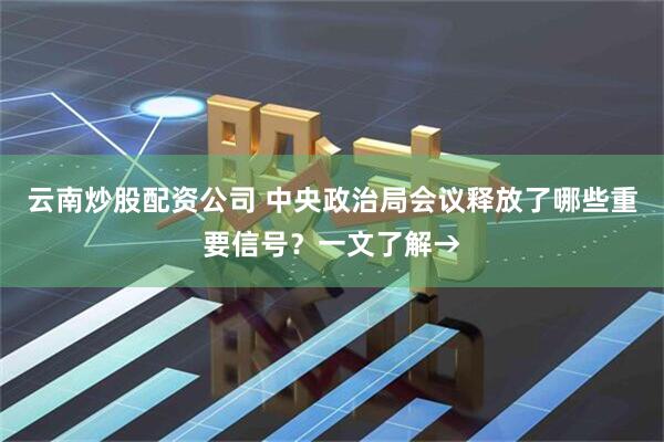 云南炒股配资公司 中央政治局会议释放了哪些重要信号？一文了解→