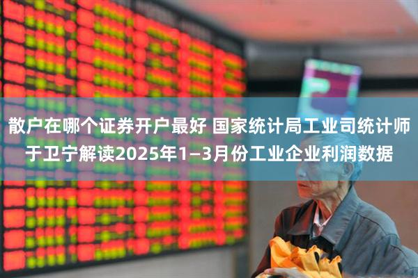 散户在哪个证券开户最好 国家统计局工业司统计师于卫宁解读2025年1—3月份工业企业利润数据