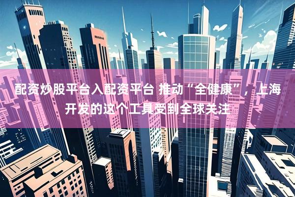 配资炒股平台入配资平台 推动“全健康”，上海开发的这个工具受到全球关注