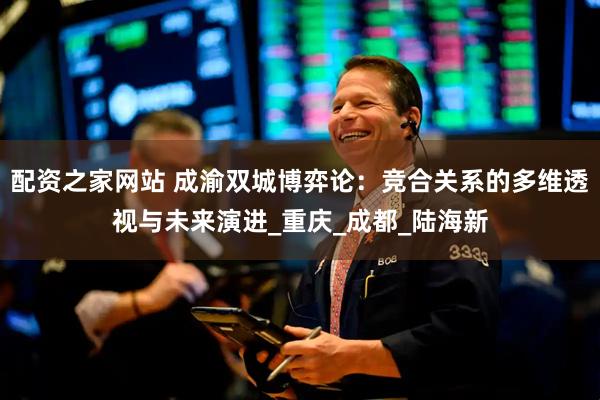 配资之家网站 成渝双城博弈论：竞合关系的多维透视与未来演进_重庆_成都_陆海新