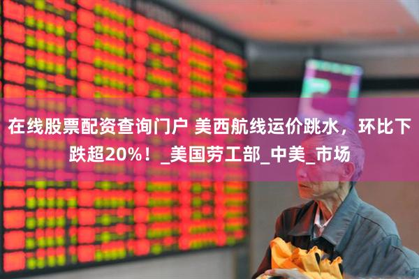 在线股票配资查询门户 美西航线运价跳水，环比下跌超20%！_美国劳工部_中美_市场