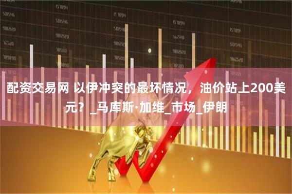 配资交易网 以伊冲突的最坏情况，油价站上200美元？_马库斯·加维_市场_伊朗