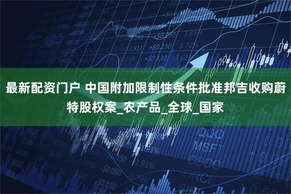 最新配资门户 中国附加限制性条件批准邦吉收购蔚特股权案_农产品_全球_国家