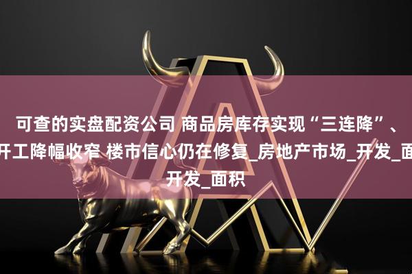 可查的实盘配资公司 商品房库存实现“三连降”、新开工降幅收窄 楼市信心仍在修复_房地产市场_开发_面积