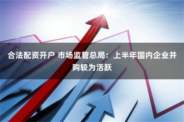 合法配资开户 市场监管总局：上半年国内企业并购较为活跃