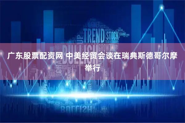 广东股票配资网 中美经贸会谈在瑞典斯德哥尔摩举行