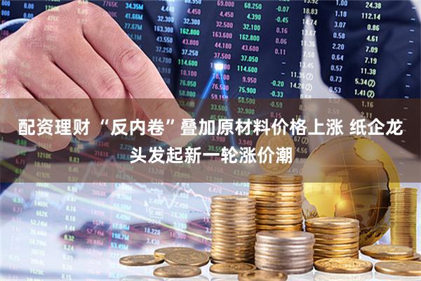 配资理财 “反内卷”叠加原材料价格上涨 纸企龙头发起新一轮涨价潮