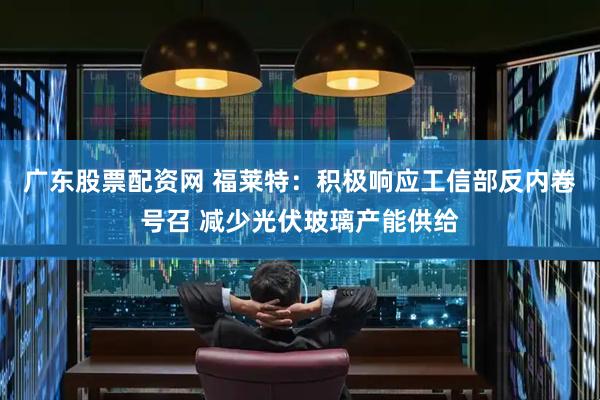 广东股票配资网 福莱特：积极响应工信部反内卷号召 减少光伏玻璃产能供给