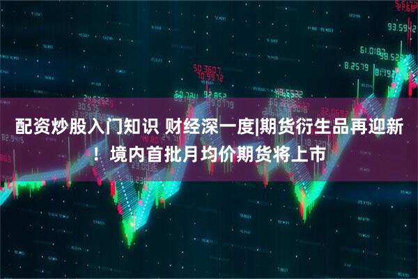 配资炒股入门知识 财经深一度|期货衍生品再迎新！境内首批月均价期货将上市