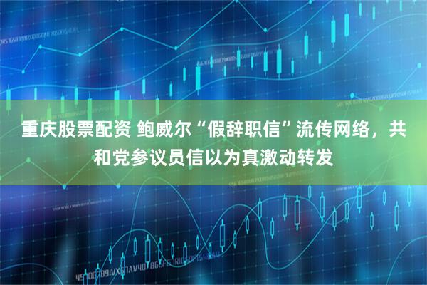 重庆股票配资 鲍威尔“假辞职信”流传网络，共和党参议员信以为真激动转发
