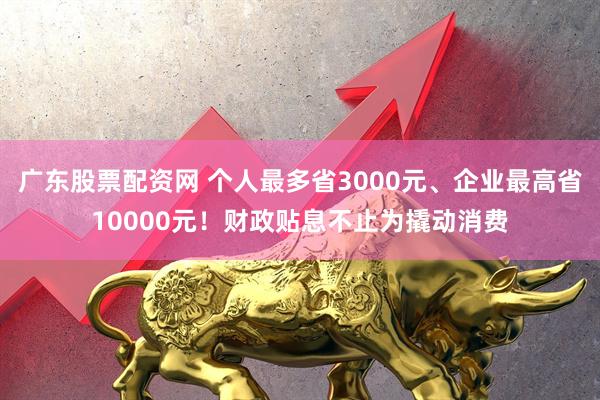 广东股票配资网 个人最多省3000元、企业最高省10000元！财政贴息不止为撬动消费