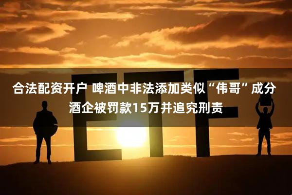 合法配资开户 啤酒中非法添加类似“伟哥”成分 酒企被罚款15万并追究刑责