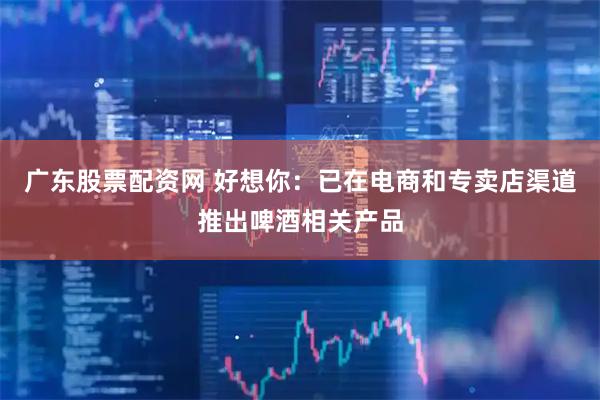 广东股票配资网 好想你：已在电商和专卖店渠道推出啤酒相关产品