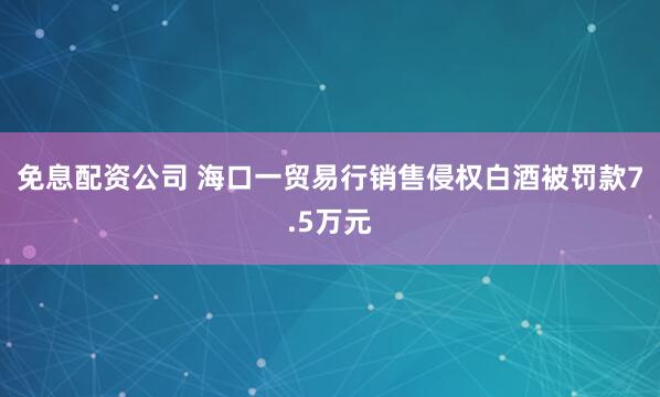 免息配资公司 海口一贸易行销售侵权白酒被罚款7.5万元