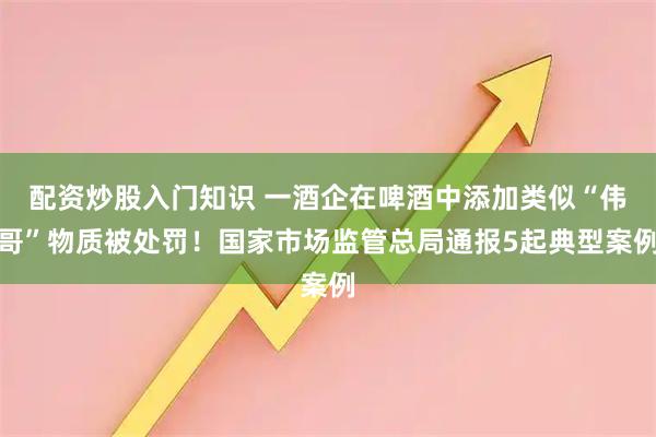 配资炒股入门知识 一酒企在啤酒中添加类似“伟哥”物质被处罚！国家市场监管总局通报5起典型案例