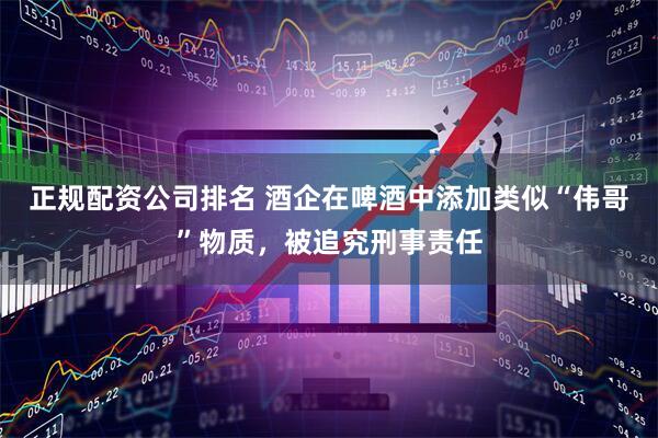 正规配资公司排名 酒企在啤酒中添加类似“伟哥”物质，被追究刑事责任