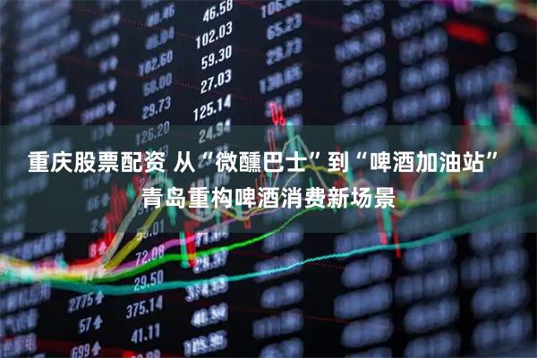 重庆股票配资 从“微醺巴士”到“啤酒加油站” 青岛重构啤酒消费新场景
