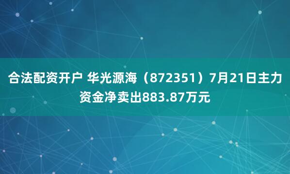 合法配资开户 华光源海（872351）7月21日主力资金净卖出883.87万元