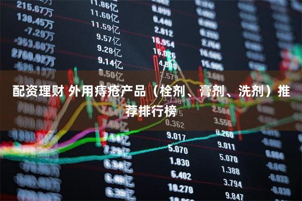 配资理财 外用痔疮产品（栓剂、膏剂、洗剂）推荐排行榜