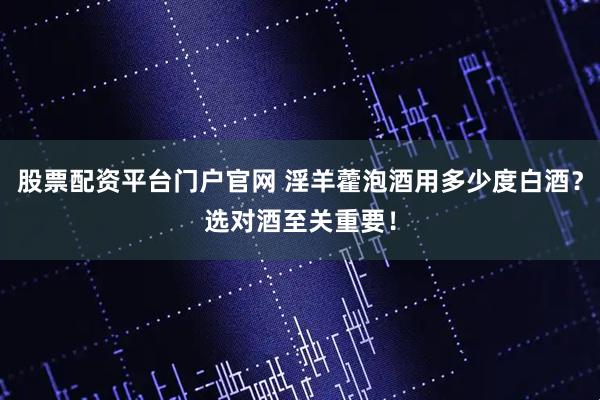 股票配资平台门户官网 淫羊藿泡酒用多少度白酒？选对酒至关重要！