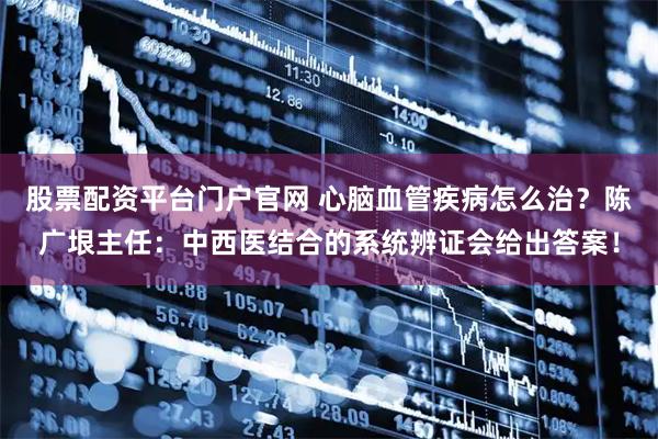 股票配资平台门户官网 心脑血管疾病怎么治？陈广垠主任：中西医结合的系统辨证会给出答案！