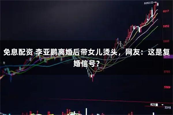 免息配资 李亚鹏离婚后带女儿烫头，网友：这是复婚信号？