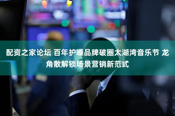 配资之家论坛 百年护嗓品牌破圈太湖湾音乐节 龙角散解锁场景营销新范式