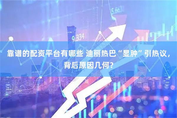 靠谱的配资平台有哪些 迪丽热巴“显肿”引热议，背后原因几何？